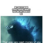 Godzilla Cash Money | ME: POSTS A MEME
PEOPLE: DOESN’T UPVOTE
THAT ONE GUY: UPVOTES
ME: | image tagged in godzilla cash money | made w/ Imgflip meme maker