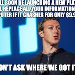 We won't tell if you don't ask! | WE WILL SOON BE LAUNCHING A NEW PLATFORM THAT WILL REPLACE ALL YOUR INFORMATION BACK ON YOUR COMPUTER IF IT CRASHES FOR ONLY $9.99 A MONTH; JUST DON'T ASK WHERE WE GOT IT FROM | image tagged in mark zuckerberg,facebook,information stealers,zuckerberg | made w/ Imgflip meme maker