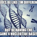 Shitpost is Genetic | DUDES BE LIKE "IM DIFFERENT"; BUT BE HAVING THE SAME 4 NUCLEOTIDE BASES | image tagged in shitpost is genetic | made w/ Imgflip meme maker
