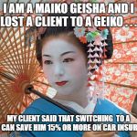 Geiko can save you 15% | I AM A MAIKO GEISHA AND I LOST A CLIENT TO A GEIKO . . . MY CLIENT SAID THAT SWITCHING  TO A GEIKO CAN SAVE HIM 15% OR MORE ON CAR INSURANCE! | image tagged in geisha,car insurance | made w/ Imgflip meme maker