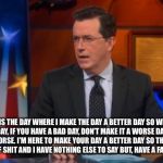 Speechless Colbert Face | TODAY IS THE DAY WHERE I MAKE THE DAY A BETTER DAY SO WE DON’T HAVE A BAD DAY, IF YOU HAVE A BAD DAY, DON’T MAKE IT A WORSE DAY BY MAKING THE DAY WORSE. I’M HERE TO MAKE YOUR DAY A BETTER DAY SO THAT THE DAY WON’T BE A PIECE OF SHIT AND I HAVE NOTHING ELSE TO SAY BUT, HAVE A FANTASTIC GREAT DAY | image tagged in memes,speechless colbert face | made w/ Imgflip meme maker