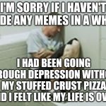 (using the withdrawl meme) It's My Only Source Of Happiness, Don't Tell Anyone Else | I'M SORRY IF I HAVEN'T MADE ANY MEMES IN A WHILE; I HAD BEEN GOING THROUGH DEPRESSION WITHOUT MY STUFFED CRUST PIZZA AND I FELT LIKE MY LIFE IS OVER | image tagged in withdrawl | made w/ Imgflip meme maker
