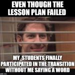 Office Jim Blinds | EVEN THOUGH THE LESSON PLAN FAILED; MY  STUDENTS FINALLY PARTICIPATED IN THE TRANSITION WITHOUT ME SAYING A WORD | image tagged in office jim blinds | made w/ Imgflip meme maker