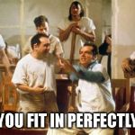 Crazy group | YOU FIT IN PERFECTLY | image tagged in crazy group | made w/ Imgflip meme maker