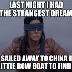 Bird box blindfolded | LAST NIGHT I HAD THE STRANGEST DREAM; I SAILED AWAY TO CHINA IN A LITTLE ROW BOAT TO FIND YA | image tagged in bird box blindfolded | made w/ Imgflip meme maker