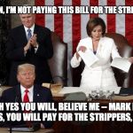 Pay the darn bill, Nancy. | NO DON, I'M NOT PAYING THIS BILL FOR THE STRIPPERS. OH YES YOU WILL, BELIEVE ME -- MARK MY WORDS, YOU WILL PAY FOR THE STRIPPERS, NANCY. | image tagged in nancy pelosi rips trump speech,strippers,donald trump | made w/ Imgflip meme maker