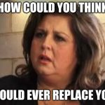 abby lee | HOW COULD YOU THINK; I WOULD EVER REPLACE YOU? | image tagged in abby lee | made w/ Imgflip meme maker