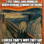 Scream Painting | I FEEL SMALL AND HUMBLED
WHEN VIEWING FAMOUS ARTWORK; I GUESS THAT'S WHY THEY SAY
THAT ART INTIMIDATES LIFE | image tagged in scream painting | made w/ Imgflip meme maker