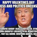 The Best Trump | HAPPY VALENTINES DAY BUSINESS AND POLITICS UNCENSORED; A TERRIFIC GROUP. REALLY FANTASTIC. OTHER FACEBOOK GROUPS? LOSERS! TOTAL DISASTERS! ASK ANYONE, THEY ALL KNOW. EVERYONE AGREES, BELIEVE ME. | image tagged in the best trump | made w/ Imgflip meme maker