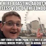 Shawn Sanbrooke boasting about a pointless vlog | I'M HERE BOASTING ABOUT MY POINTLESS VLOG OF THE LONDON EYE; AND IT'S NOT EVEN A THEME PARK, IT'S JUST A LONE SLOW GIANT FERRIS WHEEL WHERE PEOPLE TAKE IN AERIAL VIEWS OF LONDON! | image tagged in shawn sanbrooke,theme park worldwide,shawn sanbrooke boasting | made w/ Imgflip meme maker