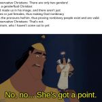 No, no. He's got a point | Conservative Christians: There are only two genders!
Me, a genderfluid Christian: God made us in his image, and there aren't just males or just females, thus making God nonbinary with the pronouns he/him, thus proving nonbinary people exist and are valid.
Conservative Christians: That's not-
My mom, who I haven't come out to yet:; No, no... She's got a point. | image tagged in no no he's got a point | made w/ Imgflip meme maker