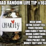 Charity | BAD RANDOM LIFE TIP #167:; NEED SOME EXTRA CASH? TELL YOUR FRIENDS AND FAMILY YOU'RE DOING SOMETHING FOR CHARITY, THEN POCKET THE MONEY THEY GIVE YOU. | image tagged in charity | made w/ Imgflip meme maker