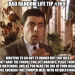 Mr bean at the restaurant | BAD RANDOM LIFE TIP #169:; WANTING TO GO OUT TO DINNER BUT YOU JUST DON'T HAVE THE FUNDS? COLLECT ROACHES, PLACE THEM IN A MATCHBOX, AND AS YOU NEAR THE END OF YOUR MEAL SET THOSE SUCKERS FREE. COMPED MEAL WITH NO QUESTIONS ASKED. | image tagged in mr bean at the restaurant | made w/ Imgflip meme maker