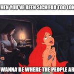 Little Mermaid | WHEN YOU'VE BEEN SICK FOR TOO LONG; "I WANNA BE WHERE THE PEOPLE ARE" | image tagged in little mermaid | made w/ Imgflip meme maker