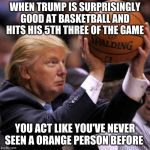 Trump Basketball | WHEN TRUMP IS SURPRISINGLY GOOD AT BASKETBALL AND HITS HIS 5TH THREE OF THE GAME; YOU ACT LIKE YOU'VE NEVER SEEN A ORANGE PERSON BEFORE | image tagged in trump basketball | made w/ Imgflip meme maker