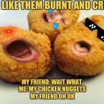 Screaming chicken nuggets | ME : I LIKE THEM BURNT AND CRISPY; MY FRIEND: WAIT WHAT 
ME: MY CHICKEN NUGGETS
MY FRIEND OH OK | image tagged in screaming chicken nuggets | made w/ Imgflip meme maker