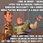 The unfortunate future of Andy from Toy Story revealed!!!! | COME ON WOODY, TAKING SPEED THEN RECORDING YOURSELF BABBLING INCESSANTLY FOR 4 HOURS WHILE PLAYING MINECRAFT IS A VALID JOB; LOOK AT ANDY OVER THERE, HE CALLS HIMSELF AN ONLINE INFLUENCER NOW.  ISN'T THAT HIGH PITCH GIGGLE HE MAKES CUTE? | image tagged in toy story,internet,job | made w/ Imgflip meme maker