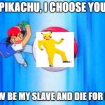 I choose you! | PIKACHU, I CHOOSE YOU; NOW BE MY SLAVE AND DIE FOR ME! | image tagged in i choose you | made w/ Imgflip meme maker