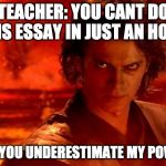 You Underestimate My Power | TEACHER: YOU CANT DO THIS ESSAY IN JUST AN HOUR; ME: YOU UNDERESTIMATE MY POWER | image tagged in memes,you underestimate my power | made w/ Imgflip meme maker