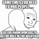 awww hug | SOMETIMES YOU NEED TO HUG PEOPLE . . . SO YOU KNOW HOW BIG TO DIG THE HOLE IN THE BACKYARD | image tagged in funny,funny memes,funny meme,bad puns,lol,too funny | made w/ Imgflip meme maker