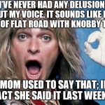 David Lee Roth | “I’VE NEVER HAD ANY DELUSIONS ABOUT MY VOICE. IT SOUNDS LIKE FOUR MILES OF FLAT ROAD WITH KNOBBY TIRES."; "MOM USED TO SAY THAT; IN FACT SHE SAID IT LAST WEEK." | image tagged in david lee roth | made w/ Imgflip meme maker