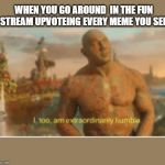 I too am extraordinarily humble | WHEN YOU GO AROUND  IN THE FUN STREAM UPVOTEING EVERY MEME YOU SEE | image tagged in i too am extraordinarily humble | made w/ Imgflip meme maker