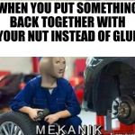 Mekanik | WHEN YOU PUT SOMETHING BACK TOGETHER WITH YOUR NUT INSTEAD OF GLUE | image tagged in mekanik | made w/ Imgflip meme maker