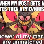 the power of my machines are unmatched | ME WHEN MY POST GETS MORE UPVOTES THEN A PREVIOUS POST | image tagged in the power of my machines are unmatched | made w/ Imgflip meme maker