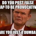 Displeased Red Forman | DO YOU POST FALSE CRAP TO BE PROVOCATIVE? OR ARE YOU JUST A DUMBASS? | image tagged in displeased red forman | made w/ Imgflip meme maker