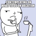 tea foot thoughts | CONTEMPLATING ON WHAT TO DO ON VACATION | image tagged in tea foot thoughts | made w/ Imgflip meme maker