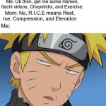 Inquisitive Naruto | Mom: With that sprained ankle of yours you need R.I.C.E. Me: Ok then, get me some Ramen, Itachi videos, Chopsticks, and Exercise. Mom: No, R.I.C.E means Rest, Ice, Compression, and Elevation; Me:; r u serious | image tagged in inquisitive naruto | made w/ Imgflip meme maker