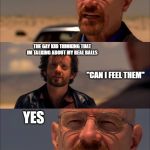 Breaking Bad - Say My Name | ME TALKING ABOUT MY TENNIS BALLS; THE GAY KID THINKING THAT IM TALKING ABOUT MY REAL BALLS; "CAN I FEEL THEM"; YES; ME WONDERING WHY THE GAY KID IS PULLING DOWN MY PANTS | image tagged in breaking bad - say my name | made w/ Imgflip meme maker
