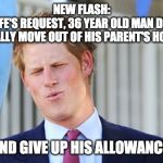 Prince harry | NEW FLASH:
AT HIS WIFE'S REQUEST, 36 YEAR OLD MAN DECIDES TO FINALLY MOVE OUT OF HIS PARENT'S HOUSE; AND GIVE UP HIS ALLOWANCE. | image tagged in prince harry | made w/ Imgflip meme maker