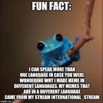Now All The ImgFlip Users Know Why I Posted Memes In Different Languages (what can I say? I'm full of surprises) | FUN FACT:; I CAN SPEAK MORE THAN ONE LANGUAGE IN CASE YOU WERE WONDERING WHY I MADE MEME IN DIFFERENT LANGUAGES. MY MEMES THAT ARE IN A DIFFERENT LANGUAGE CAME FROM MY STREAM INTERNATIONAL_STREAM | image tagged in fun fact frog | made w/ Imgflip meme maker