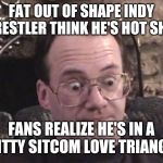 jim cornette 1 | FAT OUT OF SHAPE INDY WRESTLER THINK HE'S HOT SHIT. FANS REALIZE HE'S IN A SHITTY SITCOM LOVE TRIANGLE. | image tagged in jim cornette 1 | made w/ Imgflip meme maker