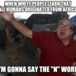 I'm gonna say the "N" word | WHEN WHITE PEOPLE LEARN THAT ALL HUMANS ORIGINATED FROM AFRICA; I'M GONNA SAY THE "N" WORD | image tagged in i'm gonna say the n word,memes | made w/ Imgflip meme maker
