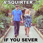 If you got a squirter you know it | ANY GIRL IS A SQUIRTER .... IF YOU SEVER 
AN ARTERY | image tagged in man and woman walking and holding hands | made w/ Imgflip meme maker
