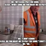 When Alexa thinks she's cute | ME: "HEY ALEXA, PLAY THE SONG..." 
ALEXA: "WHAT SONG DO YOU WANT ME TO PLAY?"; ME: "I DON'T KNOW."
ALEXA: DO YOU WANT ME TO PLAY THE SONG "I DON'T KNOW" ?"
ME: "NO..."; BY ROSELYN KENDALL | image tagged in when alexa thinks she's cute | made w/ Imgflip meme maker