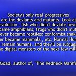 Blue Matte | Society's only real 'progressives' are the deviants and mutants. Look at evolution - fish who didn't deviate never became amphibians; frogs who didn't mutate never became reptiles; conformist snakes never became mammals , etc. Normal Humans will remain humans, and they'll be subjugated by the digital monsters of the next few millenia. Jim Goad, author of, "The Redneck Manifesto" | image tagged in blue matte | made w/ Imgflip meme maker