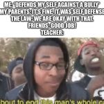 I’m about to end this mans whole career | ME: *DEFENDS MY SELF AGAINST A BULLY*
MY PARENTS: IT’S FINE, IT WAS SELF DEFENSE
THE LAW: WE ARE OKAY WITH THAT.
FRIENDS: GOOD JOB!
TEACHER: | image tagged in im about to end this mans whole career | made w/ Imgflip meme maker
