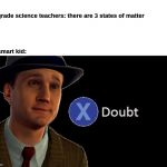 smart kid | 1st grade science teachers: there are 3 states of matter

 

    

 
 
the smart kid: | image tagged in x/ doubt | made w/ Imgflip meme maker