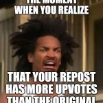 The moment you realize... | THE MOMENT WHEN YOU REALIZE; THAT YOUR REPOST HAS MORE UPVOTES THAN THE ORIGINAL | image tagged in that moment you realized,funny,funny memes,memes,lol,fun | made w/ Imgflip meme maker
