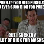 Bob Saget Sucks Dick | PURELL?! YOU NEED PURELL!? YOU EVER SUCK DICK FOR PURELL? 'CUZ I SUCKED A LOT OF DICK FOR MASKS | image tagged in bob saget sucks dick | made w/ Imgflip meme maker