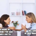 Listening is crucial | NO I SAID HE WAS HAUGHTY. YOU BROKE UP WITH HIM? YOU SAID HE WAS A HOTTIE. | image tagged in women talking,break up,relationships | made w/ Imgflip meme maker