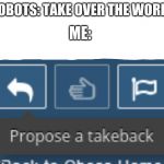 Propose a takeback | ME:; ROBOTS: TAKE OVER THE WORLD | image tagged in propose a takeback | made w/ Imgflip meme maker
