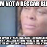 am i a joke to u | I'M NOT A BEGGAR BUT; IF YOU UPVOTE MY MEME I WILL SAVE TEN DOLLARS BECAUSE I'M IN A CHALLENGE WITH MY FRIEND TO GET THE MOST UPVOTES AND YOU WILL GET POINTS ON IMGFLIP PLEASE MY FAMILY IS POOR | image tagged in am i a joke to u | made w/ Imgflip meme maker
