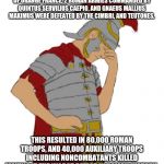 Roman facepalm | ON 6TH OCTOBER 105 BC, NEAR THE TOWN OF ORANGE FRANCE, 2 ROMAN ARMIES COMMANDED BY QUINTUS SERVILIUS CAEPIO, AND GNAEUS MALLIUS MAXIMUS WERE DEFEATED BY THE CIMBRI, AND TEUTONES. THIS RESULTED IN 80,000 ROMAN TROOPS, AND 40,000 AUXILIARY TROOPS INCLUDING NONCOMBATANTS KILLED MAKING IT THE WORST DEFEAT IN ROMAN HISTORY. | image tagged in roman facepalm | made w/ Imgflip meme maker