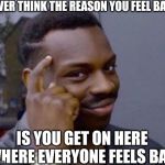 Smart Man | EVER THINK THE REASON YOU FEEL BAD; IS YOU GET ON HERE WHERE EVERYONE FEELS BAD | image tagged in smart man | made w/ Imgflip meme maker