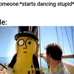 Dude, your freaking me out | Someone:*starts dancing stupid*; Me: | image tagged in dude your freaking me out,mr peanut,memes | made w/ Imgflip meme maker