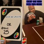 UNO or Draw 25 | EVERY ONE WHO SEES THIS MEME; GIVE ME UPVOTE; UPVOTE PLS | image tagged in uno or draw 25 | made w/ Imgflip meme maker